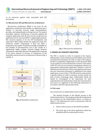 International Research Journal of Engineering and Technology (IRJET) e-ISSN: 2395-0056
Volume: 09 Issue: 07 | July 2022 www.irjet.net p-ISSN: 2395-0072
© 2022, IRJET | Impact Factor value: 7.529 | ISO 9001:2008 Certified Journal | Page 2328
as its resources against risks associated with API
invocations.
3.1 Microservice API and Microservice Architecture:
Microservice architecture (MSA) is the term for the
application architecture that divides an application into a
number of narrowly focused, single responsibilities,
portable, and independently evolving services. The typical
monolithic software architecture, in contrast, deploys the
complete application with all of its services inside just one
application server. Because REST is a lightweight protocol,
this research employs it for the API development and
experiment. MSA simply divides the application logic into
numerous smaller components; it does not make a
programme any simpler. Scalability and high availabilityare
two benefits of decomposition, but it also results in a
significantly highly complex network linkage between
components, especially whenevertheapplicationismadeup
of an excess amount of services. A comparison of the
monolithic and microservice architectures isshowninFig -2
and Fig -3.
Fig –2: Monolithic Architecture
Fig -3: Microservice Architecture
4. PROOF-OF-CONCEPT CREATION
The POC is created in order to respond to the inquiry.
Additionally, it must to demonstratehowMSAcanbeused in
actual business situations. In order to reply to the enquiry,
the POC is established. Additionally, it must show how MSA
can be applied in real-world business scenarios. This makes
a POC for such just an inventory management software an
appropriate experimental application. OAuth2 is used for
backend services that don't need a web application browser
and user interaction techniques in additional to the online
application, as seen in Fig -4. ThePOCmustbeconstructedin
a specific fashion in order to perform security checks for
both of these technology types. Additionally, OAuth 2.0
should be investigated in the experiment for both
authentication and authorization needs. Key characteristics
and actors are suggested in the following subsections in
accordance with the experimental needs.
4.1 Use cases
Use scenarios for an authorization server include:
The Identity Provider in the OAuth2 process is the
Authorization Server. The design provides the fundamental
use scenarios for the Authorization Server, as shown in
Figure 4. The following two actors communicate with the
Authorization Server:
 Owner of the resource in the OAuth2 workflow.
 The client app is the client application which has
identified with the authorisation server.
 