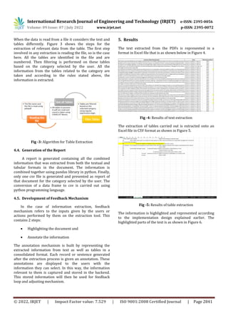 International Research Journal of Engineering and Technology (IRJET) e-ISSN: 2395-0056
Volume: 09 Issue: 07 | July 2022 www.irjet.net p-ISSN: 2395-0072
© 2022, IRJET | Impact Factor value: 7.529 | ISO 9001:2008 Certified Journal | Page 2841
When the data is read from a file it considers the text and
tables differently. Figure 3 shows the steps for the
extraction of relevant data from the table. The first step
involved in any extraction is reading the file, so is the case
here. All the tables are identified in the file and are
numbered. Then filtering is performed on these tables
based on the category selected by the user. All the
information from the tables related to the category are
taken and according to the rules stated above, the
information is extracted.
Fig -3: Algorithm for Table Extraction
4.4. Generation of the Report
A report is generated containing all the combined
information that was extracted from both the textual and
tabular formats in the document. The information is
combined together using pandas library in python. Finally,
only one csv file is generated and presented as report of
that document for the category selected by the user. The
conversion of a data frame to csv is carried out using
python programming language.
4.5. Development of Feedback Mechanism
In the case of information extraction, feedback
mechanism refers to the inputs given by the users or
actions performed by them on the extraction tool. This
contains 2 steps:
 Highlighting the document and
 Annotate the information
The annotation mechanism is built by representing the
extracted information from text as well as tables in a
consolidated format. Each record or sentence generated
after the extraction process is given an annotation. These
annotations are displayed to the users with the
information they can select. In this way, the information
relevant to them is captured and stored in the backend.
This stored information will then be used for feedback
loop and adjusting mechanism.
5. Results
The text extracted from the PDFs is represented in a
format in Excel file that is as shown below in Figure 4.
Fig -4: Results of text extraction
The extraction of tables carried out is extracted onto an
Excel file in CSV format as shown in Figure 5.
Fig -5: Results of table extraction
The information is highlighted and represented according
to the implementation design explained earlier. The
highlighted parts of the text is as shown in Figure 6.
 