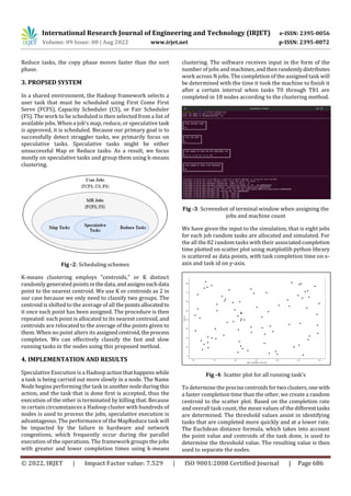 International Research Journal of Engineering and Technology (IRJET) e-ISSN: 2395-0056
Volume: 09 Issue: 08 | Aug 2022 www.irjet.net p-ISSN: 2395-0072
© 2022, IRJET | Impact Factor value: 7.529 | ISO 9001:2008 Certified Journal | Page 686
Reduce tasks, the copy phase moves faster than the sort
phase.
3. PROPSED SYSTEM
In a shared environment, the Hadoop framework selects a
user task that must be scheduled using First Come First
Serve (FCFS), Capacity Scheduler (CS), or Fair Scheduler
(FS). The work to be scheduled is then selected from a list of
available jobs. When a job's map, reduce, or speculative task
is approved, it is scheduled. Because our primary goal is to
successfully detect straggler tasks, we primarily focus on
speculative tasks. Speculative tasks might be either
unsuccessful Map or Reduce tasks. As a result, we focus
mostly on speculative tasks and group them using k-means
clustering.
Fig -2: Scheduling schemes
K-means clustering employs "centroids," or K distinct
randomly generated points inthedata,andassignseachdata
point to the nearest centroid. We use K or centroids as 2 in
our case because we only need to classify two groups. The
centroid is shifted to the average of all thepointsallocatedto
it once each point has been assigned. The procedure is then
repeated: each point is allocated to its nearest centroid, and
centroids are relocated to the average of the points given to
them. When no point alters its assignedcentroid,theprocess
completes. We can effectively classify the fast and slow
running tasks in the nodes using this proposed method.
4. IMPLEMENTATION AND RESULTS
Speculative Execution is a Hadoop actionthathappens while
a task is being carried out more slowly in a node. The Name
Node begins performing the task in another nodeduringthis
action, and the task that is done first is accepted, thus the
execution of the other is terminated by killing that. Because
in certain circumstances a Hadoop cluster with hundreds of
nodes is used to process the jobs, speculative execution is
advantageous. The performance of the MapReduce task will
be impacted by the failure in hardware and network
congestions, which frequently occur during the parallel
execution of the operations. The framework groups the jobs
with greater and lower completion times using k-means
clustering. The software receives input in the form of the
number of jobs and machines,andthenrandomlydistributes
work across N jobs. The completion of the assigned task will
be determined with the time it took the machine to finish it
after a certain interval when tasks T0 through T81 are
completed in 18 nodes according to the clustering method.
Fig -3: Screenshot of terminal window when assigning the
jobs and machine count
We have given the input to the simulation, that is eight jobs
for each job random tasks are allocated and simulated. For
the all the 82 random tasks with their associatedcompletion
time plotted on scatter plot using matplotlib python library
is scattered as data points, with task completion time on x-
axis and task id on y-axis.
Fig -4: Scatter plot for all running task’s
To determine the precise centroidsfortwoclusters,onewith
a faster completion time than the other, we create a random
centroid to the scatter plot. Based on the completion rate
and overall task count, the mean values of the differenttasks
are determined. The threshold values assist in identifying
tasks that are completed more quickly and at a lower rate.
The Euclidean distance formula, which takes into account
the point value and centroids of the task done, is used to
determine the threshold value. The resulting value is then
used to separate the nodes.
 