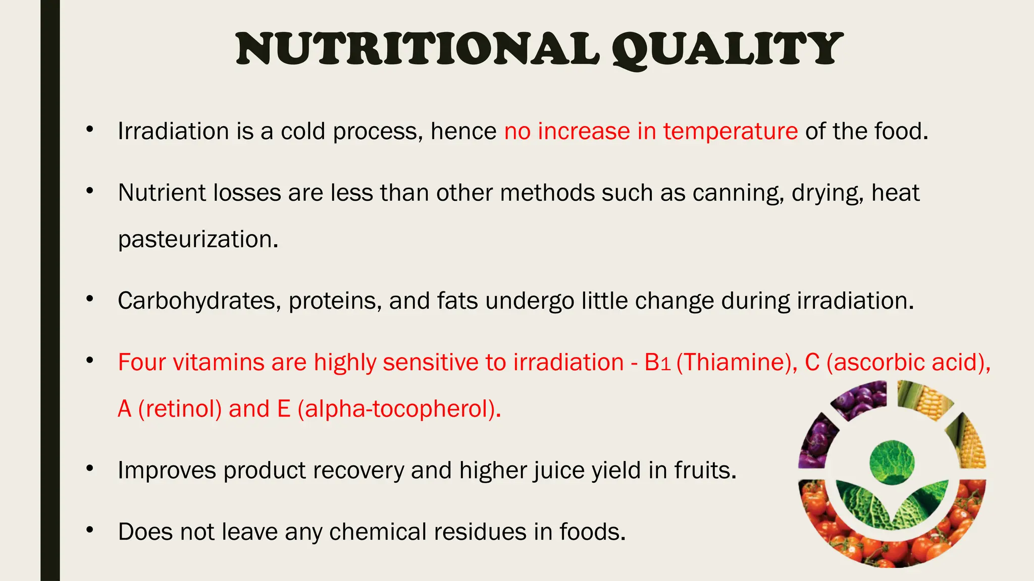 NUTRITIONAL QUALITY
• Irradiation is a cold process, hence no increase in temperature of the food.
• Nutrient losses are less than other methods such as canning, drying, heat
pasteurization.
• Carbohydrates, proteins, and fats undergo little change during irradiation.
• Four vitamins are highly sensitive to irradiation - B1 (Thiamine), C (ascorbic acid),
A (retinol) and E (alpha-tocopherol).
• Improves product recovery and higher juice yield in fruits.
• Does not leave any chemical residues in foods.
 