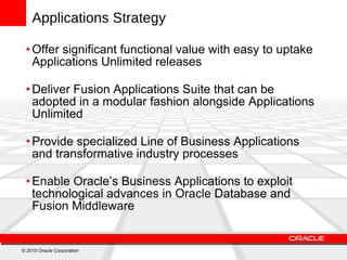 Applications Strategy Offer significant functional value with easy to uptake  Applications Unlimited releases Deliver Fusion Applications Suite that can be adopted in a modular fashion alongside Applications Unlimited  Provide specialized Line of Business Applications and transformative industry processes Enable Oracle’s Business Applications to exploit technological advances in Oracle Database and Fusion Middleware © 2010 Oracle Corporation 