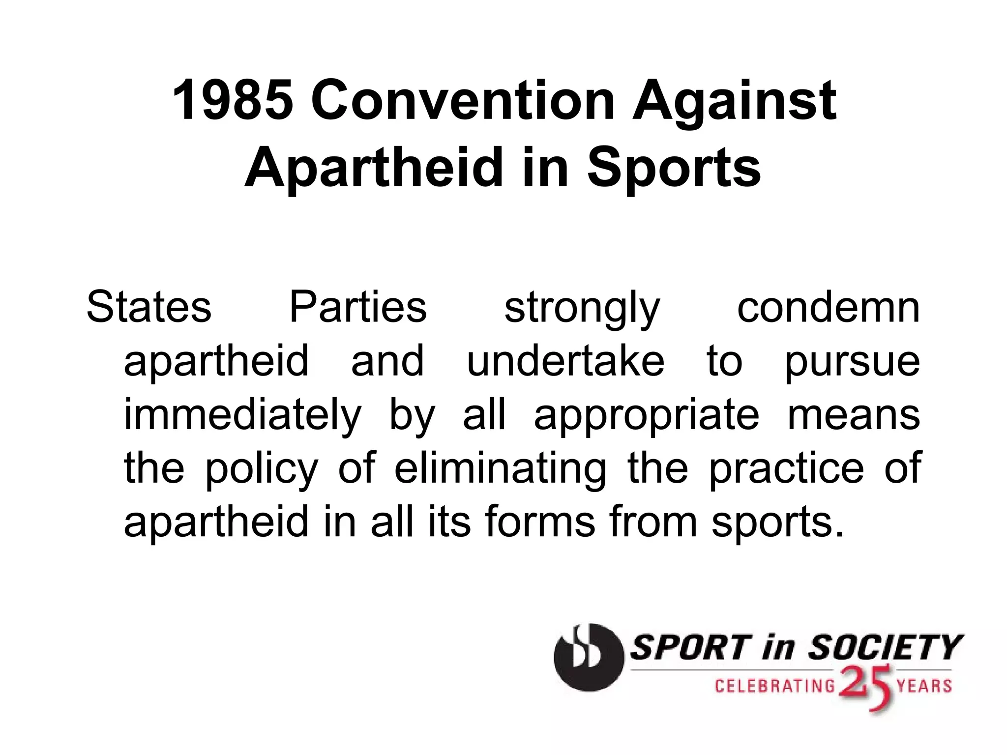 1985 Convention Against Apartheid in Sports States Parties strongly condemn apartheid and undertake to pursue immediately by all appropriate means the policy of eliminating the practice of apartheid in all its forms from sports. 