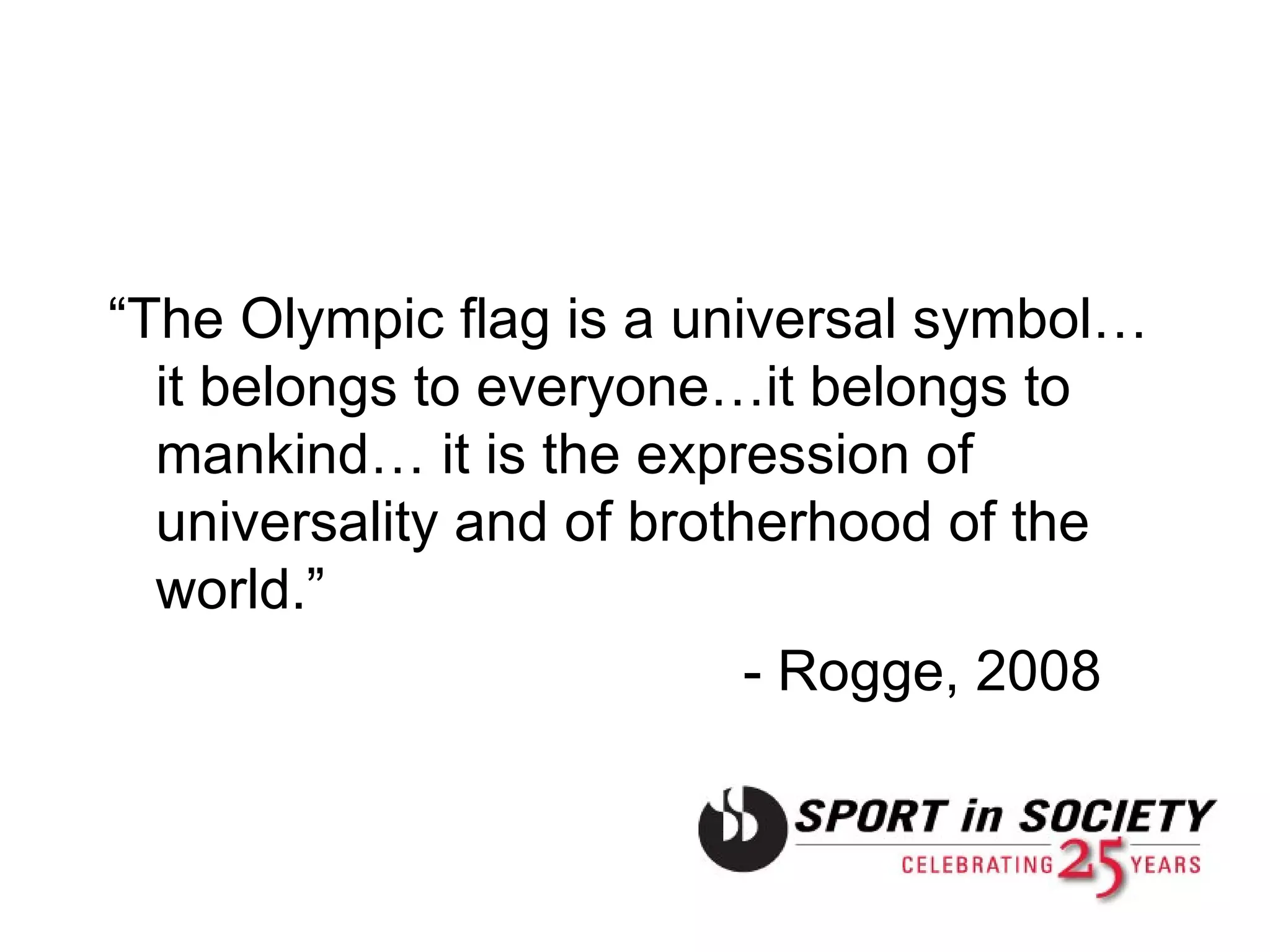 “ The Olympic flag is a universal symbol…it belongs to everyone…it belongs to mankind… it is the expression of universality and of brotherhood of the world.”  - Rogge, 2008 