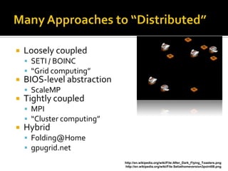    Loosely coupled
     SETI / BOINC
     “Grid computing”
   BIOS-level abstraction
     ScaleMP
   Tightly coupled
     MPI
     “Cluster computing”
   Hybrid
     Folding@Home
     gpugrid.net
                             http://en.wikipedia.org/wiki/File:After_Dark_Flying_Toasters.png
                             http://en.wikipedia.org/wiki/File:Setiathomeversion3point08.png
 