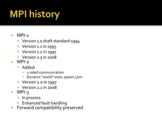   MPI-1
       Version 1.0 draft standard 1994
       Version 1.1 in 1995
       Version 1.2 in 1997
       Version 1.3 in 2008
   MPI-2
     Added:
        ▪ 1-sided communication
        ▪ Dynamic “world” sizes; spawn / join
     Version 2.0 in 1997
     Version 2.1 in 2008
   MPI-3
     In process
     Enhanced fault handling
   Forward compatibility preserved
 