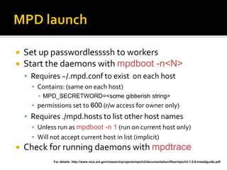    Set up passwordlessssh to workers
   Start the daemons with mpdboot -n<N>
     Requires ~/.mpd.conf to exist on each host
      ▪ Contains: (same on each host)
        ▪ MPD_SECRETWORD=<some gibberish string>
      ▪ permissions set to 600 (r/w access for owner only)
     Requires ./mpd.hosts to list other host names
      ▪ Unless run as mpdboot -n 1 (run on current host only)
      ▪ Will not accept current host in list (implicit)
   Check for running daemons with mpdtrace
             For details: http://www.mcs.anl.gov/research/projects/mpich2/documentation/files/mpich2-1.0.8-installguide.pdf
 