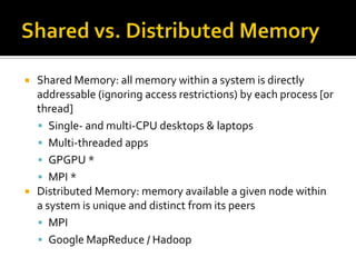    Shared Memory: all memory within a system is directly
    addressable (ignoring access restrictions) by each process [or
    thread]
     Single- and multi-CPU desktops & laptops
     Multi-threaded apps
     GPGPU *
     MPI *
   Distributed Memory: memory available a given node within
    a system is unique and distinct from its peers
     MPI
     Google MapReduce / Hadoop
 