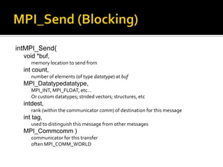 intMPI_Send(
  void *buf,
     memory location to send from
  int count,
     number of elements (of type datatype) at buf
  MPI_Datatypedatatype,
     MPI_INT, MPI_FLOAT, etc…
     Or custom datatypes; strided vectors; structures, etc
  intdest,
     rank (within the communicator comm) of destination for this message
  int tag,
     used to distinguish this message from other messages
  MPI_Commcomm )
     communicator for this transfer
     often MPI_COMM_WORLD
 