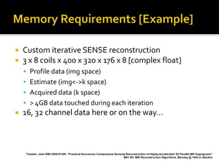    Custom iterative SENSE reconstruction
   3 x 8 coils x 400 x 320 x 176 x 8 [complex float]
     Profile data (img space)
     Estimate (img<->k space)
     Acquired data (k space)
     > 4GB data touched during each iteration
   16, 32 channel data here or on the way…



     Trzasko, Josh ISBI 2009 #1349, “Practical Nonconvex Compressive Sensing Reconstruction of Highly-Accelerated 3D Parallel MR Angiograms”
                                                                           M01.R4: MRI Reconstruction Algorithms, Monday @ 1045 in Stanbro
 
