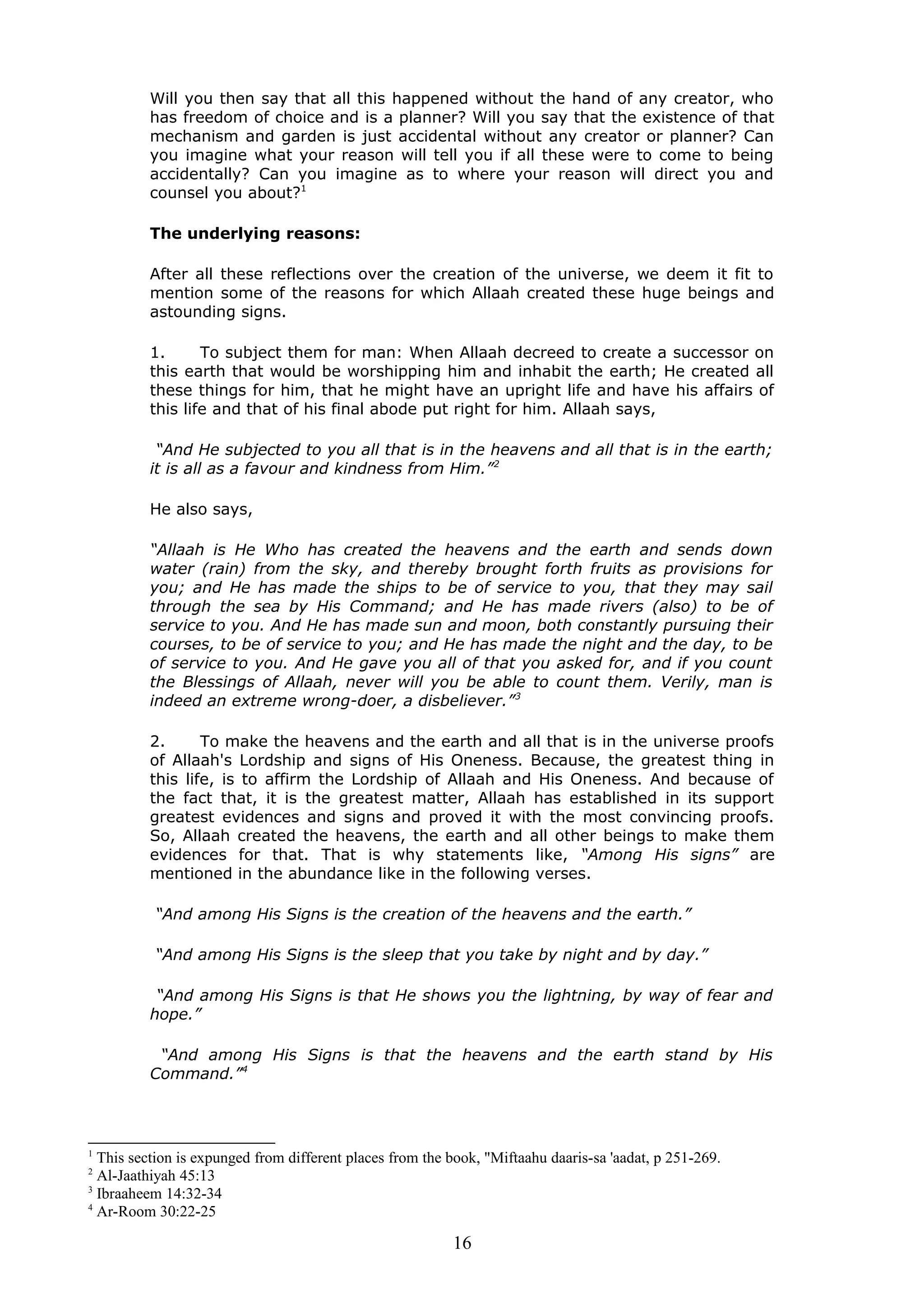 Will you then say that all this happened without the hand of any creator, who
has freedom of choice and is a planner? Will you say that the existence of that
mechanism and garden is just accidental without any creator or planner? Can
you imagine what your reason will tell you if all these were to come to being
accidentally? Can you imagine as to where your reason will direct you and
counsel you about?1
The underlying reasons:
After all these reflections over the creation of the universe, we deem it fit to
mention some of the reasons for which Allaah created these huge beings and
astounding signs.
1. To subject them for man: When Allaah decreed to create a successor on
this earth that would be worshipping him and inhabit the earth; He created all
these things for him, that he might have an upright life and have his affairs of
this life and that of his final abode put right for him. Allaah says,
“And He subjected to you all that is in the heavens and all that is in the earth;
it is all as a favour and kindness from Him.”2
He also says,
“Allaah is He Who has created the heavens and the earth and sends down
water (rain) from the sky, and thereby brought forth fruits as provisions for
you; and He has made the ships to be of service to you, that they may sail
through the sea by His Command; and He has made rivers (also) to be of
service to you. And He has made sun and moon, both constantly pursuing their
courses, to be of service to you; and He has made the night and the day, to be
of service to you. And He gave you all of that you asked for, and if you count
the Blessings of Allaah, never will you be able to count them. Verily, man is
indeed an extreme wrong-doer, a disbeliever.”3
2. To make the heavens and the earth and all that is in the universe proofs
of Allaah's Lordship and signs of His Oneness. Because, the greatest thing in
this life, is to affirm the Lordship of Allaah and His Oneness. And because of
the fact that, it is the greatest matter, Allaah has established in its support
greatest evidences and signs and proved it with the most convincing proofs.
So, Allaah created the heavens, the earth and all other beings to make them
evidences for that. That is why statements like, “Among His signs” are
mentioned in the abundance like in the following verses.
“And among His Signs is the creation of the heavens and the earth.”
“And among His Signs is the sleep that you take by night and by day.”
“And among His Signs is that He shows you the lightning, by way of fear and
hope.”
“And among His Signs is that the heavens and the earth stand by His
Command.”4
1
This section is expunged from different places from the book, "Miftaahu daaris-sa 'aadat, p 251-269.
2
Al-Jaathiyah 45:13
3
Ibraaheem 14:32-34
4
Ar-Room 30:22-25
16
 