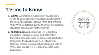 1. WCAG: Web Content Accessibility Guidelines a
series of web accessibility guidelines published by
the Web Accessibility Initiative (WAI) of the World
Wide Web Consortium (W3C), the main international
standards organization for the internet.
2. 508 Compliance: Section 508 is a federal law
mandating that all electronic and information
technology be accessible to people with disabilities.
Historically this has been limited to federal or
federally funded institutions but with cases such as
Winn-Dixie in 2017, it is a legal concern for many
businesses.
Terms to Know
 