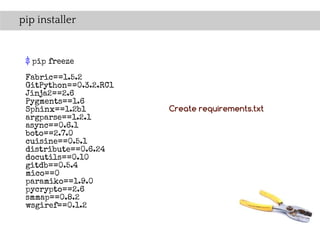 pip installer


 $ pip freeze
 Fabric==1.5.2
 GitPython==0.3.2.RC1
 Jinja2==2.6
 Pygments==1.6
 Sphinx==1.2b1          Create requirements.txt
 argparse==1.2.1
 async==0.6.1
 boto==2.7.0
 cuisine==0.5.1
 distribute==0.6.24
 docutils==0.10
 gitdb==0.5.4
 mico==0
 paramiko==1.9.0
 pycrypto==2.6
 smmap==0.8.2
 wsgiref==0.1.2
 