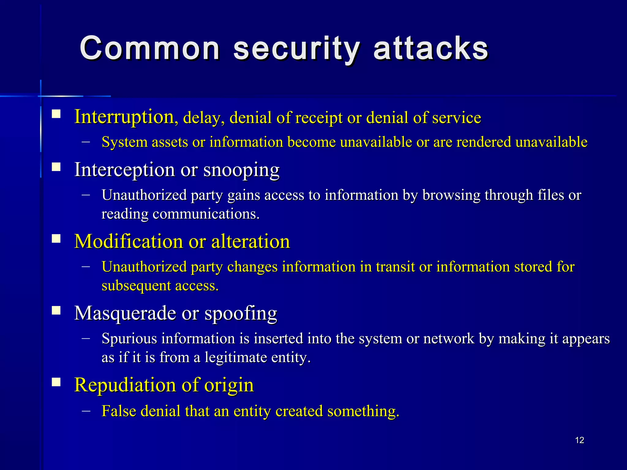 1212
Common security attacksCommon security attacks
 InterruptionInterruption, delay, denial of receipt or denial of service, delay, denial of receipt or denial of service
– System assets or information become unavailable or are rendered unavailableSystem assets or information become unavailable or are rendered unavailable
 Interception or snoopingInterception or snooping
– Unauthorized party gains access to information by browsing through files orUnauthorized party gains access to information by browsing through files or
reading communications.reading communications.
 Modification or alterationModification or alteration
– Unauthorized party changes information in transit or information stored forUnauthorized party changes information in transit or information stored for
subsequent access.subsequent access.
 Masquerade or spoofingMasquerade or spoofing
– Spurious information is inserted into the system or network by making it appearsSpurious information is inserted into the system or network by making it appears
as if it is from a legitimate entity.as if it is from a legitimate entity.
 Repudiation of originRepudiation of origin
– False denial that an entity created something.False denial that an entity created something.
 
