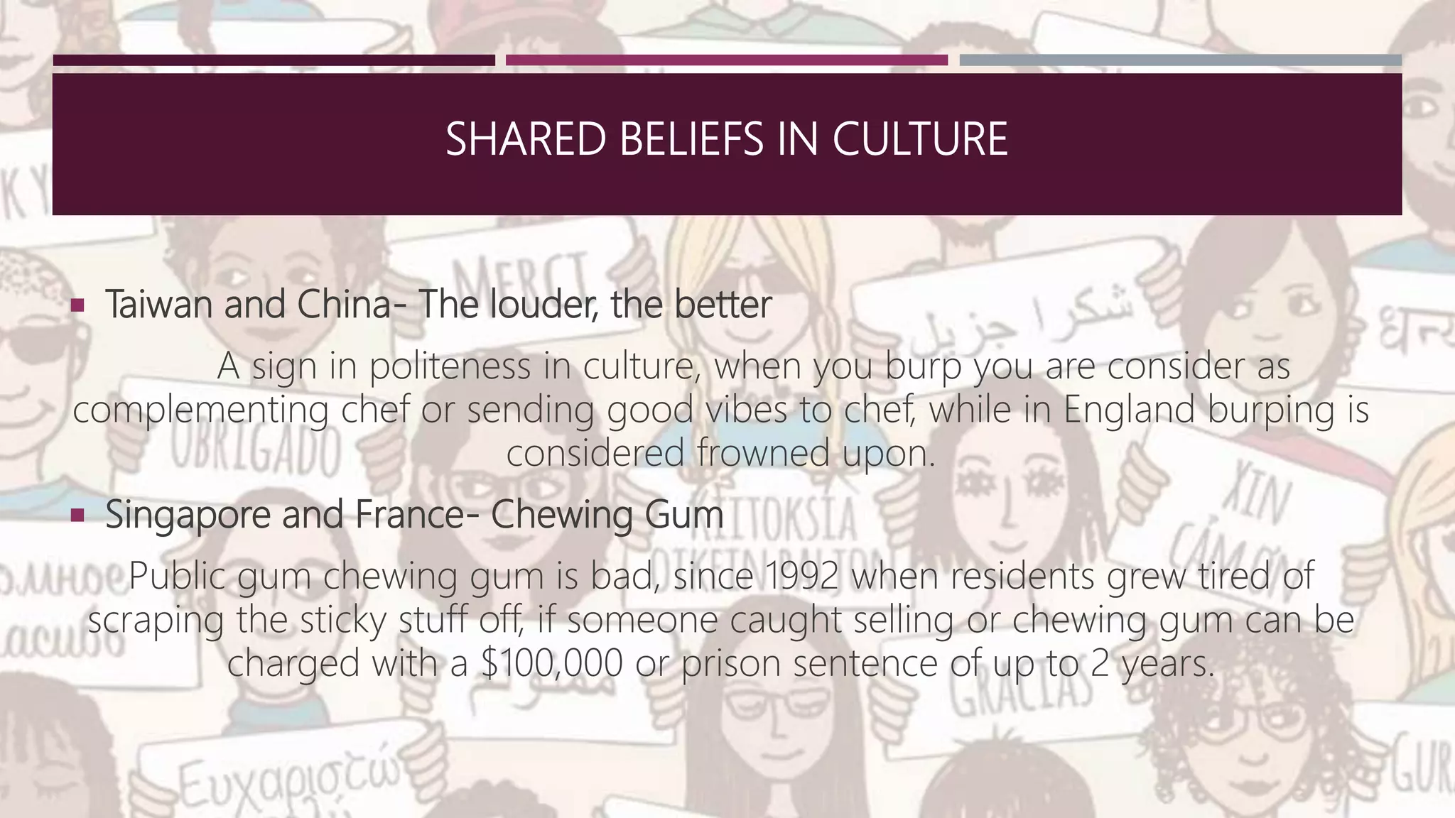 SHARED BELIEFS IN CULTURE
 Taiwan and China- The louder, the better
A sign in politeness in culture, when you burp you are consider as
complementing chef or sending good vibes to chef, while in England burping is
considered frowned upon.
 Singapore and France- Chewing Gum
Public gum chewing gum is bad, since 1992 when residents grew tired of
scraping the sticky stuff off, if someone caught selling or chewing gum can be
charged with a $100,000 or prison sentence of up to 2 years.
 