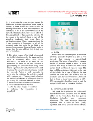 International Journal of Trendy Research in Engineering andTechnology
Volume 4 Issue 4 August 2020
ISSN NO 2582-0958
www.trendytechjournals.com 15
1. A new transaction being sent by a user on the
blockchain network suggests that a new block is
created. A block in the blockchain is used for
keeping transactions in them and these blocks are
distributed to all of the connected nodes in the
network. That transaction placed inside a block is
broadcasted to all of the nodes in the network. All
the nodes in the network have a copy of the
complete blockchain that helps them in
verification process. When a block containing the
3 user transaction is broadcasted to all of the
connected nodes, they verify that the block is not
tampered by any means. If this verification results in
success then the nodes add that block in their own
copy of blockchain.
2. This whole process of the block being added
on the blockchainis done by the nodes reaching
upon a consensus where they decide
whichblocks are valid to be added on the
blockchain and which are not. This validation is
performed by the connected nodes using some
known algorithms to verify the transaction and
to ensure that sender is an authenticated part of
the network. When a node succeeds in
performing the validation that node is rewarded
with crypto-currency. This process of validating
the transaction is known as mining and the node
performing this validation is known as miner.
3. After validation is done the code of block
is added to the blockchain structure.
4. After the whole process of validation
is performed the transaction is
completed.
A. BLOCK
A blockchain are formed together by a number
of blocks connected together in a peer-to-peer
network thus making a decentralized
application. The header of these blocks contains
hashes of previous blocks in them. A block
contains three things in it which are data, hash of
current block and hash of previous block. The
data could be anything as it depends on the type
of blockchain. As in case of bitcoin, the data
consists of coins that are actually acts as
electronic cash for ease transaction .The hash
that is stored in these blocks contains a SHA-
256 cryptographic algorithm which is used for
unique identification of a block on the chain.
B. CONSENSUS ALGORITHM
Each block that is added on the chain would
need to follow some consensus rules for it to be
added on the blockchain. For this purpose
blockchain technology uses consensus
algorithms. The most common consensus
algorithm used is Proof of Work (PoW)
algorithm and it was used in bitcoin network.
 