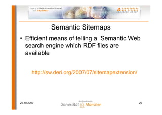 Semantic Sitemaps
• Efficient means of telling a Semantic Web
  search engine which RDF files are
  available


        http://sw.deri.org/2007/07/sitemapextension/




25.10.2009                                             20
 