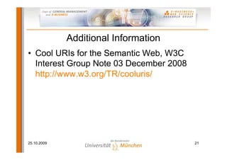 Additional Information
• Cool URIs for the Semantic Web, W3C
  Interest Group Note 03 December 2008
  http://www.w3.org/TR/cooluris/




25.10.2009                               21
 