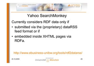 Yahoo SearchMonkey
Currently considers RDF data only if
• submitted via the (proprietary) dataRSS
  feed format or if
• embedded inside XHTML pages via
  RDFa.


  http://www.ebusiness-unibw.org/tools/rdf2datarss/
25.10.2009                                       29
 