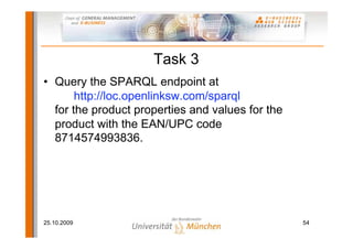 Task 3
• Query the SPARQL endpoint at
       http://loc.openlinksw.com/sparql
  for the product properties and values for the
  product with the EAN/UPC code
  8714574993836.




25.10.2009                                        54
 