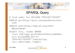 SPARQL Query
# find label for UPC/EAN "0001067792600“
PREFIX gr:<http://purl.org/goodrelations/
  v1#>
PREFIX xsd:<http://www.w3.org/2001/
  XMLSchema#>
SELECT ?uri, ?label WHERE
  {?uri rdf:type gr:ProductOrServiceModel.
  ?uri gr:hasEAN_UCC-13
  "0001067792600"^^xsd:string.
  ?uri rdfs:label ?label}

25.10.2009                                   9
 