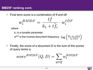 - 14 - 
BM25F ranking cont. 
• Final term score is a combination of tf and idf 
where 
k1 is a tunable parameter 
wIDF is the inverse-document frequency: 
• Finally, the score of a document D is the sum of the scores 
of query terms q 
 