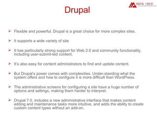 Drupal
 Flexible and powerful, Drupal is a great choice for more complex sites.
 It supports a wide variety of site
 It has particularly strong support for Web 2.0 and community functionality,
including user-submit-ted content.
 It’s also easy for content administrators to find and update content.
 But Drupal’s power comes with complexities. Under-standing what the
system offers and how to configure it is more difficult than WordPress.
 The administrative screens for configuring a site have a huge number of
options and settings, making them harder to interpret.
 Drupal 7.0, includes a new administrative interface that makes content
editing and maintenance tasks more intuitive, and adds the ability to create
custom content types without an add-on.

 