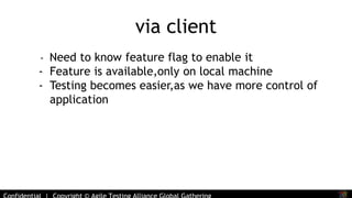 via client 
- Need to know feature flag to enable it 
- Feature is available,only on local machine 
- Testing becomes easier,as we have more control of 
application 
Confidential | Copyright © Agile Testing Alliance Global Gathering 
 