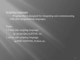 Scripting Languages
Program that is designed for integrating and communicating
with other programming languages.
Types
1 Client side scripting language
eg: javascript,css,HTML etc.
2 server side scripting language
eg:PHP,ASP,PERL,Python etc.
17
 