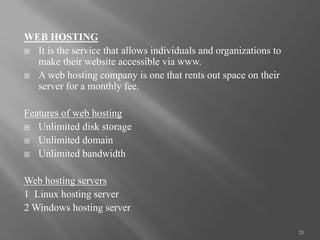 WEB HOSTING
 It is the service that allows individuals and organizations to
make their website accessible via www.
 A web hosting company is one that rents out space on their
server for a monthly fee.
Features of web hosting
 Unlimited disk storage
 Unlimited domain
 Unlimited bandwidth
Web hosting servers
1 Linux hosting server
2 Windows hosting server
20
 