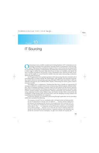 125
Chapter 10
IT Sourcing
O
utsourcing is now a widely accepted part of doing business. In IT, companies are out-
sourcing everything from operations and help desks to maintenance and develop-
ment. What started as a mechanism largely to lower costs has become an integral part
of a much larger IT strategy. IT departments are finding that outsourcing gives them access to
a wider range of skilled resources, helps them focus on their core strengths, and speeds the
time to market of products and services. Lower operational costs, reduced up-front invest-
ment, and the ability to convert fixed to variable costs also make outsourcing an attractive
option for some IT services.
As IT organizations have gained experience with outsourcing, they have learned to do it
more effectively—to better manage the relationships, risks, benefits, and outcomes involved.
As a result, interest in outsourcing is growing, although a 2002 study found there is still con-
siderable reluctance to use it (Mackie 2002). Clearly, outsourcing has found a place in the IT
executive’s toolkit.
The danger now is complacency. Thinking that they have a handle on outsourcing, IT
managers could fail to consider newer forms of outsourcing, different options, different strate-
gies, and/or changing economies. Certainly, there are new players on the horizon and new
approaches to sourcing that will change yet again how IT sourcing decisions are made. Some
of these include strategic sourcing practices; offshore contracting; and nearshore sourcing
using companies based in India, Ireland, Asia, and Eastern Europe. Better connectivity, the
availability of high-quality staff, and much lower costs are changing sourcing markets and
expanding sourcing possibilities for companies.
In previous research, we examined outsourcing through application service providers
(ASPs) and concluded the following:
The emerging external IT services marketplace offers rich opportunities and many possibili-
ties for IT organizations to become more cost effective. . . . Strategic business applications
development and management for mission-critical applications will [continue to] be in-
house, but delivery for standard and meta-industry applications, processes and technology
will be off-site. Thus . . . it is likely that external IT providers will form part of [a] future
service delivery package. . . . However, as is so often the case in the IT industry, today’s real-
ity falls far short of what the industry promises. Companies wishing to take advantage now
of what the external IT services marketplace can offer must evaluate [it] carefully and . . .
M10_MCKE5664_02_SE_C10.qxd 5/18/11 8:26 AM Page 125
 