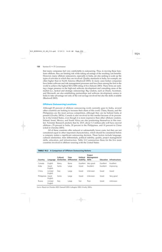130 Section II • IT Governance
that many companies feel very comfortable in outsourcing. Thus, in moving these func-
tions offshore, they are limiting risk while taking advantage of the resulting cost benefits.
However, many offshore outsourcers, especially in India, are also seeking to scale up the
types of activities in which they are involved. Quality standards in India, for example, are
often higher than in North America (Blackwell 2003). In many cases Indian companies
have better software and risk management processes and have been among the first in the
world to achieve the highest SEI CMM rating of five (Satyam 2003). These firms are seek-
ing a larger presence in the high-end software development and consulting areas of the
market (i.e., tactical and strategic outsourcing). Big vendors, such as Oracle, Accenture,
and Microsoft, are also establishing partnerships and software development centers in
India to take advantage not only of the cost savings involved but also the skills available
(Blackwell 2003).
Offshore Outsourcing Locations
Although 85 percent of offshore outsourcing work currently goes to India, several
other countries are looking to increase their share of this work. China, Russia, and the
Philippines are the most serious competition, although they are far behind India at
present (Overby 2003a). Canada is also involved in this market because of its proxim-
ity to the United States, even though it is more expensive than other offshore vendors.
Ireland, Israel, Mexico, and South Africa are also positioning themselves in this mar-
ket. Forrester Research predicts that by 2015, about 3.3 million jobs will have moved
offshore—70 percent to India, 20 percent to the Philippines, and 10 percent to China
(cited in Chordas 2003).
All of these countries offer reduced or substantially lower costs, but they are not
considered equal in other important characteristics, which should be considered before
a company makes a significant outsourcing decision. These factors include language,
cultural similarities, time differentials, political stability, quality, project management
skills, education, and infrastructure. Table 10.2 summarizes these for the five main
countries involved in offshore sourcing with the United States.
TABLE 10.2 A Comparison of Offshore Outsourcing Nations
Country Language
Cultural
Similarities
Time
Differential
Political
Stability
Project
Management
Skills Education Infrastructure
Canada English Many None Excellent Very good Excellent Excellent
India Good
English
Some Large Good Excellent Excellent Improving
China Limited
English
Few Large Good Unknown Good Good
Philippines Good
English
Some Large Good Unknown Good Very good
Russia Limited
English
Few Large Fair Poor Good Unknown
Source: Based on Chordas 2003; Damsell 2003; Gallagher 2002; Overby 2003a.
M10_MCKE5664_02_SE_C10.qxd 5/18/11 8:26 AM Page 130
 