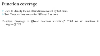  Used to identify the no of functions covered by test cases
 Test Cases written to exercise different functions
Function Coverage = ((Total functions exercised/ Total no of functions in
program)) *100
Function coverage
 