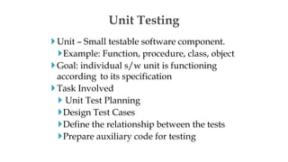 Unit – Small testable software component.
Example: Function, procedure, class, object
Goal: individual s/w unit is functioning
according to its specification
Task Involved
 Unit Test Planning
Design Test Cases
Define the relationship between the tests
Prepare auxiliary code for testing
Unit Testing
 
