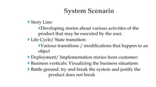  Story Line:
Developing stories about various activities of the
product that may be executed by the user.
 Life Cycle/ State transition:
Various transitions / modifications that happen to an
object
 Deployment/ Implementation stories from customer:
 Business verticals: Visualizing the business situations
 Battle ground: try and break the system and justify the
product does not break
System Scenario
 