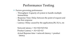  Factors governing performance
– Throughput :Capacity of system to handle multiple
transactions
– Response Time: Delay between the point of request and
the first response
– Latency: Delay caused by the application,OS, H/w, etc
Network latency = N1+N2+N3+N4
Product Latency = A1+A2+A3
Actual Reponse time = network latency + product
latency
Performance Testing
 