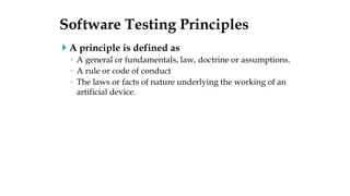  A principle is defined as
◦ A general or fundamentals, law, doctrine or assumptions.
◦ A rule or code of conduct
◦ The laws or facts of nature underlying the working of an
artificial device.
Software Testing Principles
 