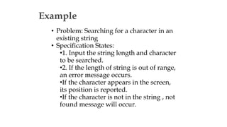 Example
• Problem: Searching for a character in an
existing string
• Specification States:
•1. Input the string length and character
to be searched.
•2. If the length of string is out of range,
an error message occurs.
•If the character appears in the screen,
its position is reported.
•If the character is not in the string , not
found message will occur.
 