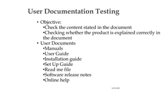 8/29/2023
User Documentation Testing
• Objective:
•Check the content stated in the document
•Checking whether the product is explained correctly in
the document
• User Documents
•Manuals
•User Guide
•Installation guide
•Set Up Guide
•Read me file
•Software release notes
•Online help
 