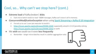 Cool, so… Why can’t we stop here? (cont.)
● Extreme load of Kafka brokers’ disks
○ Each micro-batch needs to read ~300M messages, Kafka can’t store it all in memory
● ConcurrentModificationException when using Spark Streaming + Kafka 0.10 integration
○ Forced us to use 1 core per executor to avoid it
○ https://issues.apache.org/jira/browse/SPARK-19185 supposedly solved in 2.4.0 (possibly solving
https://issues.apache.org/jira/browse/SPARK-22562 as well)
● We wish we could run it even less frequently
○ Remember - longer micro-batches result in a better aggregation ratio
 