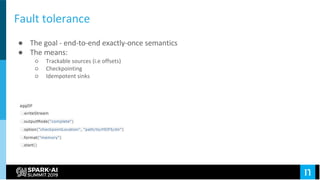Fault tolerance
● The goal - end-to-end exactly-once semantics
● The means:
○ Trackable sources (i.e offsets)
○ Checkpointing
○ Idempotent sinks
aggDF
.writeStream
.outputMode("complete")
.option("checkpointLocation", "path/to/HDFS/dir")
.format("memory")
.start()
 