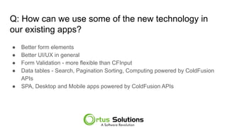 Q: How can we use some of the new technology in
our existing apps?
● Better form elements
● Better UI/UX in general
● Form Validation - more flexible than CFInput
● Data tables - Search, Pagination Sorting, Computing powered by ColdFusion
APIs
● SPA, Desktop and Mobile apps powered by ColdFusion APIs
 