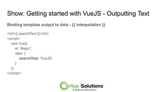 Show: Getting started with VueJS - Outputting Text
Binding template output to data - {{ interpolation }}
<h2>{{ searchText }}</h2>
<script>
new Vue({
el: '#app1',
data: {
searchText: 'VueJS'
}
})
</script>
 
