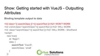 Show: Getting started with VueJS - Outputting
Attributes
Binding template output to data
<h2 class=”{{ searchClass }}”>{{ searchText }}</h2> WON’T WORK
<h2 v-bind:class=”searchClass”>{{ searchText }}</h2> WILL WORK
<h2 :class=”searchClass”>{{ searchText }}</h2> WILL WORK - Shorthand
<script>
new Vue({
el: '#app1',
data: {
searchText: 'VueJS',
searchClass: ‘small’
}
})
 