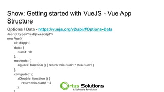 Show: Getting started with VueJS - Vue App
Structure
Options / Data - https://vuejs.org/v2/api/#Options-Data
<script type="text/javascript">
new Vue({
el: '#app1',
data: {
num1: 10
},
methods: {
square: function () { return this.num1 * this.num1 }
},
computed: {
aDouble: function () {
return this.num1 * 2
}
 