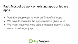 Fact: Most of us work on existing apps or legacy
apps
● Very few people get to work on Greenfield Apps
● We have to maintain the apps we have given to us
● We might have yui, moo tools prototype jquery & a few
more in real legacy app
 