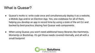 What is Quasar?
● Quasar’s motto is: write code once and simultaneously deploy it as a website,
a Mobile App and/or an Electron App. Yes, one codebase for all of them,
helping you develop an app in record time by using a state of the art CLI and
backed by best-practice, blazing fast Quasar web components.
● When using Quasar, you won’t need additional heavy libraries like Hammerjs,
Momentjs or Bootstrap. It’s got those needs covered internally, and all with a
small footprint!
 