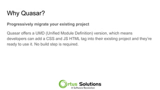 Why Quasar?
Progressively migrate your existing project
Quasar offers a UMD (Unified Module Definition) version, which means
developers can add a CSS and JS HTML tag into their existing project and they’re
ready to use it. No build step is required.
 