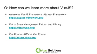 Q: How can we learn more about VueJS?
● Awesome VueJS Framework - Quasar Framework
https://quasar-framework.org/
● Vuex - State Management Pattern and Library
https://vuex.vuejs.org/
● Vue Router - Official Vue Router
https://router.vuejs.org/
 