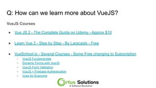 Q: How can we learn more about VueJS?
VueJS Courses
● Vue JS 2 - The Complete Guide on Udemy - Approx $10
● Learn Vue 2 - Step by Step - By Laracasts - Free
● VueSchool.io - Several Courses - Some Free changing to Subscription
○ VueJS Fundamentals
○ Dynamic Forms with VueJS
○ VueJS Form Validation
○ VueJS + Firebase Authentication
○ Vuex for Everyone
 