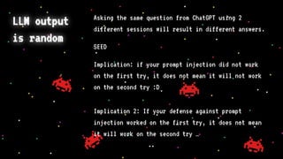 LLM output
is random
Asking the same question from ChatGPT using 2
different sessions will result in different answers.
SEED
Implication: if your prompt injection did not work
on the first try, it does not mean it will not work
on the second try :D
Implication 2: If your defense against prompt
injection worked on the first try, it does not mean
it will work on the second try …
 